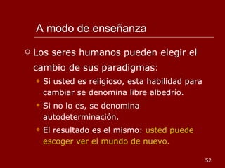 A modo de enseñanza Los seres humanos pueden elegir el cambio de sus paradigmas: Si usted es religioso, esta habilidad para cambiar se denomina libre albedrío. Si no lo es, se denomina autodeterminación. El resultado es el mismo:  usted puede escoger ver el mundo de nuevo. 