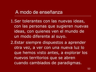 A modo de enseñanza 1.Ser tolerantes con las nuevas ideas, con las personas que sugieren nuevas ideas, con quienes ven el mundo de un modo diferente al suyo. 2.Estar siempre dispuestos a aprender otra vez, a ver con una nueva luz lo que hemos visto antes, a explorar los nuevos territorios que se abren cuando cambiados de paradigmas. 