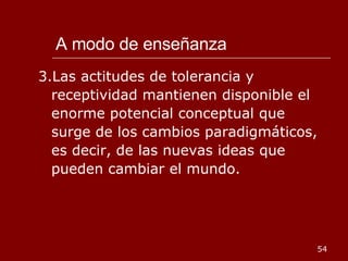 A modo de enseñanza 3.Las actitudes de tolerancia y receptividad mantienen disponible el enorme potencial conceptual que surge de los cambios paradigmáticos, es decir, de las nuevas ideas que pueden cambiar el mundo. 