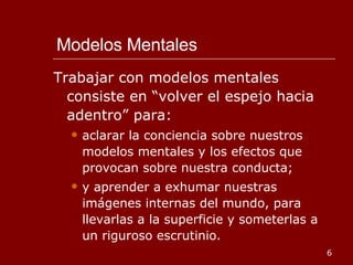 Modelos Mentales Trabajar con modelos mentales consiste en “volver el espejo hacia adentro” para: aclarar la conciencia sobre nuestros modelos mentales y los efectos que provocan sobre nuestra conducta; y aprender a exhumar nuestras imágenes internas del mundo, para llevarlas a la superficie y someterlas a un riguroso escrutinio. 