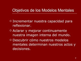Objetivos de los Modelos Mentales Incrementar nuestra capacidad para reflexionar. Aclarar y mejorar continuamente nuestra imagen interna del mundo. Descubrir cómo nuestros modelos mentales determinan nuestros actos y decisiones. 