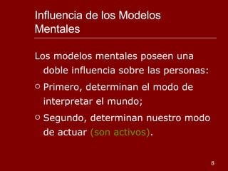 Influencia de los Modelos Mentales  Los modelos mentales poseen una doble influencia sobre las personas: Primero, determinan el modo de interpretar el mundo; Segundo, determinan nuestro modo de actuar  (son activos) . 