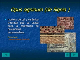 Opus signinum (de Signia ) mortero de cal y cerámica triturada que se usaba para la confección de pavimentos impermeables.  PLinio el Viejo ( Naturalis Historia , 35.46.165)  