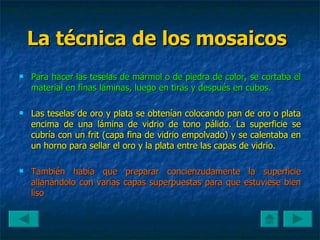 La técnica de los mosaicos   Para hacer las teselas de mármol o de piedra de color, se cortaba el material en finas láminas, luego en tiras y después en cubos. Las teselas de oro y plata se obtenían colocando pan de oro o plata encima de una lámina de vidrio de tono pálido. La superficie se cubría con un frit (capa fina de vidrio empolvado) y se calentaba en un horno para sellar el oro y la plata entre las capas de vidrio. También había que preparar concienzudamente la superficie allanándolo con varias capas superpuestas para que estuviese bien liso  