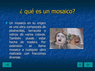 ¿ qué   es un mosaico? Un mosaico en su origen es una obra compuesta de piedrecillas, terracota o vidrios de varios colores. También puede estar hecha de madera. Por extensión se llama mosaico a cualquier obra realizada con fracciones diversas . 