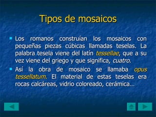 Tipos de mosaicos Los romanos construían los mosaicos con pequeñas piezas cúbicas llamadas teselas. La palabra tesela viene del latín  tessellae , que a su vez viene del griego y que significa,  cuatro . Así la obra de mosaico se llamaba  opus tessellatum .  El material de estas teselas era rocas calcáreas, vidrio coloreado, cerámica… 