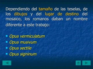 Dependiendo del  tamaño  de las teselas, de los  dibujos  y del  lugar de destino  del mosaico, los romanos daban un nombre diferente a este trabajo:   Opus vermiculatum  Opus musivum  Opus sectile  Opus signinum  