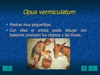 Opus vermiculatum   Piedras muy pequeñitas.  Con ellas el artista podía dibujar con bastante precisión los objetos y las líneas.  