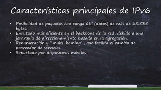 Características principales de IPv6
• Posibilidad de paquetes con carga útil (datos) de más de 65.535
bytes.
• Enrutado más eficiente en el backbone de la red, debido a una
jerarquía de direccionamiento basada en la agregación.
• Renumeración y “multi-homing”, que facilita el cambio de
proveedor de servicios.
• Soportado por dispositivos móviles
 