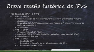 Breve reseña histórica de IPv6
• Tres fases de IPv4 a IPv6
– 1992 – TUBA
• Implementación de mecanismos para usar TCP y UDP sobre mayores
direcciones.
• Se emplea ISO CLNP (Connection-Less Network Protocol, “protocolo de
redes sin conexión”).
• Se descarta.
– 1993 – SIPP
• Proyecto “Simple IP Plus”.
• Mezcla de SIP y PIP (dos tentativas anteriores para sustituir IPv4).
• Direcciones de 64 bits.
– 1994 – IPng
• • Se adopta SIPP.
• • Se cambia el tamaño de las direcciones a 128 bits.
• • Se renombra como IPv6.
 