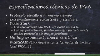 Especificaciones técnicas de IPv6
• Protocolo sencillo y al mismo tiempo
extremadamente consistente y escalable.
• Doble Stack:
– Uso concurrente con IPv4, No existe un día D.
– Los equipos actuales, pueden manejar perfectamente
ambos protocolos sin mayor problema
• No hay broadcast, ahora se utiliza
multicast (Link-local a todos los nodos de ámbito
local FF02::1)
 