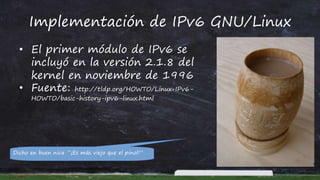 Implementación de IPv6 GNU/Linux
• El primer módulo de IPv6 se
incluyó en la versión 2.1.8 del
kernel en noviembre de 1996
• Fuente: http://tldp.org/HOWTO/Linux+IPv6-
HOWTO/basic-history-ipv6-linux.html
Dicho en buen nica “¡Es más viejo que el pinol!”
 