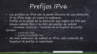 Prefijos IPv6
• Los prefijos en IPv6 son la parte derecha de una dirección
IP en IPv6 (algo así como la máscara)
• Prefijo es la parte de la dirección que indica los bits que
tienen valores fijos o los bits del prefijo de subred
– Formato: Dirección / Notación de la longitud del prefijo
Ejemplo:
• 21DA:D3::/48
• 21DA:D3:0:2F3B::/64
• No más máscaras de subred en IPv6, solo notación de
longitud de prefijo es soportado
 