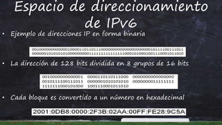Espacio de direccionamiento
de IPv6
• Ejemplo de direcciones IP en forma binaria
• La dirección de 128 bits dividida en 8 grupos de 16 bits
• Cada bloque es convertido a un número en hexadecimal
 