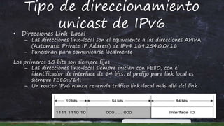 Tipo de direccionamiento
unicast de IPv6
• Direcciones Link-Local
– Las direcciones link-local son el equivalente a las direcciones APIPA
(Automatic Private IP Address) de IPv4 169.254.0.0/16
– Funcionan para comunicarse localmente
Los primeros 10 bits son siempre fijos
– Las direcciones link-local siempre inician con FE80, con el
identificador de interface de 64 bits, el prefijo para link local es
siempre FE80::/64.
– Un router IPv6 nunca re-envía tráfico link-local más allá del link
 