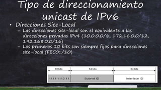 Tipo de direccionamiento
unicast de IPv6
• Direcciones Site-Local
– Las direcciones site-local son el equivalente a las
direcciones privadas IPv4 (10.0.0.0/8, 172.16.0.0/12,
192.168.0.0/16)
– Los primeros 10 bits son siempre fijos para direcciones
site-local (FEC0::/10)
 