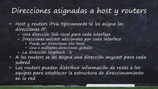 Direcciones asignadas a host y routers
• Host y routers IPv6 típicamente se les asigna las
direcciones IP:
– Una dirección link-local para cada interface
– Direcciones unicast adicionales por cada interface
• Puede ser direcciones site-local
• Una o múltiples direcciones globales
– La dirección loopback ::1
• A los routers se les asigna una dirección anycast para cada
subred
• Los routers pueden distribuir información de redes a los
equipos para establecer la estructura de direccionamiento
en la red
 