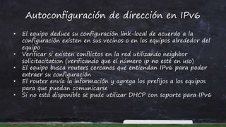Autoconfiguración de dirección en IPv6
• El equipo deduce su configuración link-local de acuerdo a la
configuración existen en sus vecinos o en los equipos alrededor del
equipo
• Verificar si existen conflictos en la red utilizando neighbor
solicitacitation (verificando que el número ip no esté en uso)
• El equipo busca routers cercanos que entiendan IPv6 para poder
extraer su configuración
• El router envía la información y agrega los prefijos a los equipos
para que puedan comunicarse
• Si no está disponible se pude utilizar DHCP con soporte para IPv6
 