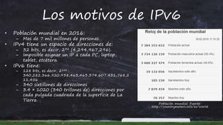 Los motivos de IPv6
• Población mundial en 2016:
– Mas de 7 mil millones de personas
• IPv4 tiene un espacio de direcciones de:
– 32 bits, es decir, 232 (4,294,967,296).
– Imposible asignar un IP a cada PC, laptop,
tablet, etcétera.
• IPv6 tiene:
– 128 bits, es decir, 2128 :
340,282,366,920,938,463,463,374,607,431,768,2
11,456
– 340 sixtillones de direcciones
– 3.4 × 1020 (340 trillones de) direcciones por
cada pulgada cuadrada de la superficie de La
Tierra.
Población mundial: Fuente:
http://countrymeters.info/es/World
 