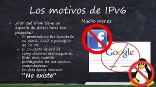 Los motivos de IPv6
• ¿Por qué IPv4 tiene un
espacio de direcciones tan
pequeño?
– El protocolo no fue inventado
en 2016, nació a principios
de los 70.
– El concepto de red de
computadoras era incipiente.
– Eran unos cuantos
privilegiados los que usaban
computadoras.
– En esta época Internet:
“No existe”
Mucho menos:
 