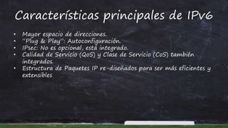Características principales de IPv6
• Mayor espacio de direcciones.
• “Plug & Play”: Autoconfiguración.
• IPsec: No es opcional, está integrado.
• Calidad de Servicio (QoS) y Clase de Servicio (CoS) también
integrados.
• Estructura de Paquetes IP re-diseñados para ser más eficientes y
extensibles
 
