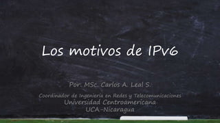 Los motivos de IPv6
Por: MSc. Carlos A. Leal S.
Coordinador de Ingeniería en Redes y Telecomunicaciones
Universidad Centroamericana
UCA-Nicaragua
 