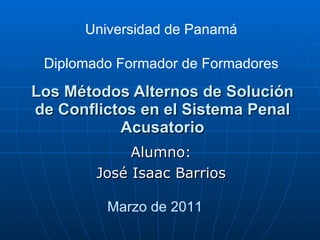 Los Métodos Alternos de Solución de Conflictos en el Sistema Penal Acusatorio Alumno: José Isaac Barrios Universidad de Panamá Diplomado Formador de Formadores Marzo de 2011 
