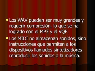 Los WAV pueden ser muy grandes y requerir compresión, lo que se ha logrado con el MP3 y el VQF.  Los MIDI no almacenan sonidos, sino instrucciones que permiten a los dispositivos llamados sintetizadores reproducir los sonidos o la música. 