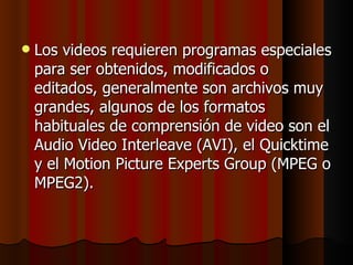 Los videos requieren programas especiales para ser obtenidos, modificados o editados, generalmente son archivos muy grandes, algunos de los formatos habituales de comprensión de video son el Audio Video Interleave (AVI), el Quicktime y el Motion Picture Experts Group (MPEG o MPEG2). 