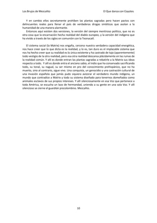 Los Brujos de Mezcalito                                              El Que danza con Coyotes


   Y en cambio ellos secretamente prohíben las plantas sagradas pero hacen pactos con
delincuentes reales para llenar el país de verdaderas drogas sintéticas que asolan a la
humanidad de una manera alarmante.
   Entonces aquí existen dos versiones, la versión del siempre mentiroso político, que no es
otra cosa que la encarnación hecha realidad del diablo europeo, y la versión del indígena que
ha vivido a través de los siglos en comunión con la Teonacatl.

    El sistema social (la Matrix) nos engaña, cercena nuestra verdadera capacidad energética,
nos hace creer que lo que dicta es la realidad, y lo es, tan duro es el implacable sistema que
nos ha hecho creer que su realidad es la única existente y ha castrado de tajo (aparentemente)
todo vestigio de la otra realidad, pero esa otra realidad descansa plácidamente en las ruinas de
la realidad común. Y allí es donde entran las plantas sagradas a rebatirle a la Matrix sus ideas
respecto a todo. Y allí es donde entra el anciano sabio, el indio que ha conservado sacrificando
todo, su tonal, su nagual, su ser mismo en pro del conocimiento prehispánico, que no ha
muerto, sino al contrario, sigue vivo. Una conquista, un genocidio y una castración cultural de
una invasión española que jamás pudo siquiera avizorar el verdadero mundo indígena, un
mundo que contradice a Matrix y todo su sistema diseñado para tenernos domeñados como
animales esclavos de sus propios intereses. Y allí silenciosamente en esa Voz que pertenece a
toda América, se escucha un lazo de hermandad, uniendo a su gente en una sola Voz. Y allí
silencioso se cierne el guardián precolombino. Mezcalito.




                                              10
 