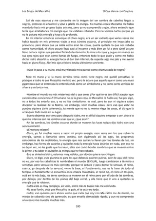 Los Brujos de Mezcalito                                               El Que danza con Coyotes


    Salí de esas escenas y me concentre en la imagen del ser sombra de cabellos largos y
negros, entonces lo encontré y volví a jalarle mi energía. Ya muchas veces Mezcalito me había
mandado hacia mis propios bajos astrales, pero yo no comprendía a que, ahora entendía que
tenía que arrebatarles mi energía que me estaban robando. Pero la sombra lucho porque ya
no le quitara más energía y huyo a lo profundo.
    En mi interior entonces convoque el chivo negro, era un ser extraño que varias veces me
había topado en mis primeros viajes a esos túneles oscuros, al principio me impactaba su
presencia, pero ahora que ya sabía como eran las cosas, quería quitarle lo que nos robaba
como humanidad, el chivo oscuro llego casi al instante o más bien yo fui a otro túnel oscuro
lleno de luce rojizas que pasaban flotando lentamente, lo mire a los ojos y pegue mis manos en
sus ojos rojos que eran como llamas de fuego, entonces todo lo que pude y como me había
dicho Isidro absorbí su energía hacia el dan tian inferior, de repente algo me jalo y me avenó
hacia el plano físico. Abrí mis ojos e Isidro estaba viéndome sonriente.

   -¿Que le paso a tu mano, está muy tiznada mira parece como chamuscada de negro?

   Mire mi mano y si, la mano derecha tenía como tizne negro, me quedé pensativo, le
platique a Isidro lo que Mezcalito me hizo ver, pero le aclare que aquello que vi como una nuez
gigantesca que se enterraba lo entendía más como un simbolismo y no como seres venidos de
afuera y esclavizarnos.

    -Hombre el mundo es más misterioso del o que crees ¿Por qué te es tan difícil aceptar que
existen otras conciencias? El humano no es la gran cosa, si Mezcalito te hablo así, fue por algo,
no a todos les enseña eso, y no no fue simbolismo, es real, pero tu aun ni siquiera sabes
discernir la realidad de la Matrix, sin embargo, viste muchas cosas, pero eso que viste no
puedes siquiera darle coherencia, tu mente que no es tu mente niega las cosas, el día que la
arranques todo caerá en su lugar.
    -Bueno dejemos ese tema para después Isidro, me es difícil siquiera empezar a ver, ahora lo
que me interesa son las sombras esas que vi, ¿que eran?
    -Ah las sombras, los túneles oscuros donde se mueven las luces rojizas-dijo Isidro con una
sonrisa infantil.
    -¿Entonces existen?
    -Claro, yo fui muchas veces a sacar mi propia energía, esos seres son los que roban la
energía, vamos a llamarlos seres sombra, son digámoslo así los egos, los programas
conscientes de los reptiloides, la energía que nos quitan la llevan por los túneles de luz, sin
embargo, hay forma de cazarlos y quitarles toda la energía hasta dejarlos en nada, por eso no
se dejan ver, no les gusta que los vean, ellos son como hordas sombrías que se mueven entre
la gente, y tu labor es quitarles la energía que te han robado.
    -Eso es siniestro Isidro, estamos muy jodidos, por donde quiera nos chingan.
    -Claro, te digo, este planeta es para los que deberás quieren pulirse, salir de aquí del reino
no es, por eso los cabalistas lo nombraban el mundo SENSUAL, luego cambiaron a término a
sensitivo, pero sensual es más correcto, porque te seduce y para domar lo sensual, el reino,
cuesta, ya después de lo sensual, viene la base, el Fundamento, esa es la base de todo el
templo, el fundamente se encuentra en le chakra muladhara, el reino no, el reino en los pies,
está en lo más bajo, los seres sombras se mueven en el reino pero por el lado de las sombras,
por debajo, por dentro de los planos del bajo astral, y alla tiene que ir uno a quitarles la
energía que te robaron.
    -Isidro esto es muy complejo, en serio, entre más le busco más me confundo.
    -No seas llorón, deja que Mezcalito te guíe, el te aclarara todo.
    -Isidro, eso quisiera pero ahora siento que cada que voy con Mezcalito me da miedo, no
miedo de cobardía sino de aprensión, es que enseña demasiado rápido, y aun no comprendo
una cosa y me muestra muchas más.

                                               100
 