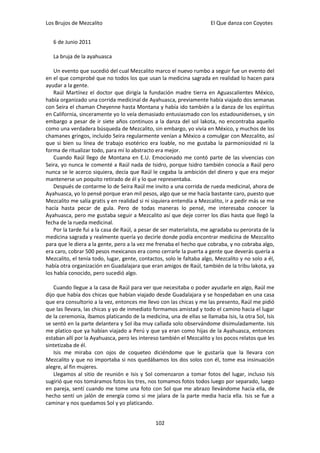 Los Brujos de Mezcalito                                               El Que danza con Coyotes


   6 de Junio 2011

   La bruja de la ayahuasca

    Un evento que sucedió del cual Mezcalito marco el nuevo rumbo a seguir fue un evento del
en el que comprobé que no todos los que usan la medicina sagrada en realidad lo hacen para
ayudar a la gente.
    Raúl Martínez el doctor que dirigía la fundación madre tierra en Aguascalientes México,
había organizado una corrida medicinal de Ayahuasca, previamente había viajado dos semanas
con Seira el chaman Cheyenne hasta Montana y había ido también a la danza de los espíritus
en California, sinceramente yo lo veía demasiado entusiasmado con los estadounidenses, y sin
embargo a pesar de ir siete años continuos a la danza del sol lakota, no encontraba aquello
como una verdadera búsqueda de Mezcalito, sin embargo, yo vivía en México, y muchos de los
chamanes gringos, incluido Seira regularmente venían a México a comulgar con Mezcalito, así
que si bien su línea de trabajo esotérico era loable, no me gustaba la parmoniosidad ni la
forma de ritualizar todo, para mí lo abstracto era mejor.
    Cuando Raúl llego de Montana en E.U. Emocionado me contó parte de las vivencias con
Seira, yo nunca le comenté a Raúl nada de Isidro, porque Isidro también conocía a Raúl pero
nunca se le acerco siquiera, decía que Raúl le cegaba la ambición del dinero y que era mejor
mantenerse un poquito retirado de él y lo que representaba.
    Después de contarme lo de Seira Raúl me invito a una corrida de rueda medicinal, ahora de
Ayahuasca, yo lo pensé porque eran mil pesos, algo que se me hacía bastante caro, puesto que
Mezcalito me salía gratis y en realidad si ni siquiera entendía a Mezcalito, ir a pedir más se me
hacía hasta pecar de gula. Pero de todas maneras lo pensé, me interesaba conocer la
Ayahuasca, pero me gustaba seguir a Mezcalito así que deje correr los días hasta que llegó la
fecha de la rueda medicinal.
    Por la tarde fui a la casa de Raúl, a pesar de ser materialista, me agradaba su perorata de la
medicina sagrada y realmente quería yo decirle donde podía encontrar medicina de Mezcalito
para que le diera a la gente, pero a la vez me frenaba el hecho que cobraba, y no cobraba algo,
era caro, cobrar 500 pesos mexicanos era como cerrarle la puerta a gente que deverás quería a
Mezcalito, el tenía todo, lugar, gente, contactos, solo le faltaba algo, Mezcalito y no solo a él,
había otra organización en Guadalajara que eran amigos de Raúl, también de la tribu lakota, ya
los había conocido, pero sucedió algo.

    Cuando llegue a la casa de Raúl para ver que necesitaba o poder ayudarle en algo, Raúl me
dijo que había dos chicas que habían viajado desde Guadalajara y se hospedaban en una casa
que era consultorio a la vez, entonces me llevo con las chicas y me las presento, Raúl me pidió
que las llevara, las chicas y yo de inmediato formamos amistad y todo el camino hacia el lugar
de la ceremonia, íbamos platicando de la medicina, una de ellas se llamaba Isis, la otra Sol, Isis
se sentó en la parte delantera y Sol iba muy callada solo observándome disimuladamente. Isis
me platico que ya habían viajado a Perú y que ya eran como hijas de la Ayahuasca, entonces
estaban allí por la Ayahuasca, pero les intereso también el Mezcalito y los pocos relatos que les
sintetizaba de él.
    Isis me miraba con ojos de coqueteo diciéndome que le gustaría que la llevara con
Mezcalito y que no importaba si nos quedábamos los dos solos con él, tome esa insinuación
alegre, al fin mujeres.
    Llegamos al sitio de reunión e Isis y Sol comenzaron a tomar fotos del lugar, incluso Isis
sugirió que nos tomáramos fotos los tres, nos tomamos fotos todos luego por separado, luego
en pareja, sentí cuando me tome una foto con Sol que me abrazo llevándome hacia ella, de
hecho sentí un jalón de energía como si me jalara de la parte media hacia ella. Isis se fue a
caminar y nos quedamos Sol y yo platicando.


                                               102
 