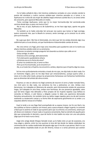 Los Brujos de Mezcalito                                               El Que danza con Coyotes


   -Ya te había soñado-le dije a Sol mientras estábamos sentados en unos ramales viendo la
puesta del atardecer y cuatro cuervos volaban-ayer mientras pensaba en si tomar o no
Ayahuasca te vi atrás de una mujer de cabellos largos entonces cuando iba a ti, te conocí antes
de conocerte, pero apareció Mezcalito en medio.
   -Toma conmigo Ayahuasca, verás que te ira mejor hermanito-dijo Sol sonriendo-anda
venimos desde lejos ¿a poco nos harás el feo?
   -No es eso, es que, Ayahuasca es de Sudamérica, se me hace algo lejos, aparte me gusta
Mezcalito
   -Yo también ya te había visto-dijo Sol seria-por eso quiero que tomes la Yagé conmigo,
quiero conocerte más, que la Abuela te conozca, vente conmigo, ya te conocía no sé como
pero ya te buscaba.

   No supe que decir. Me hice el disimulado, era claro que Sol me estaba diciendo algo muy
subliminal pero a la vez directo, así que haciéndome el desentendido cambie de tema.

   -No creo entrar a la Yagé, pero traje unos mezcalitos para quedarme solo en la noche aca
afuera mientras ustedes están en su ceremonia.
   -Entonces no estarás conmigo-pregunto Sol clavando sus dulces ojos cafés en mí
   -Estoy contigo, lo sabes
   -Entonces entra conmigo, demuéstramelo
   -Te lo demuestro quedándome afuera
   -¿Entonces esa es tu forma de amar?
   -El amor no condiciona Sol, el amor es libre
   -Pero ya te he encontrado, yo te encontré a ti
   -No, es al revés Sol, el Espíritu nos encontró a ambos, dejemos que el Espíritu diga las cosas.

   Sol me miro profundamente entrando a través de mis ojos, me dijo todo sin decir nada. Era
un momento mágico, pero no me deje llevar por emocionalismos, aunque quería soñar, a
veces en la vida soñar duele, porque las proyecciones fantasiosas son fantasmas hambrientos
que se alimentan del anhelo del alma errante.

   Pasamos un rato en silencio Isis llegó contenta de recorrer el cerro y haber tomado fotos,
nos miró pero no dijo nada, nos sentamos los tres y platicamos un rato. Ambas eran
Aeromozas, Isis trabajaba en Mexicana de aviación, pero técnicamente estaba de vacaciones
largas, Sol trabajaba en otra línea, ambas eran hermosas, de una presencia agradable, salvo
que Sol tenía rasgos más delicados y finos propios de las mujeres tapatías cuya belleza es
conocida en México, si piel blanca y delgado cuerpo le daba una apariencia demasiado
llamativa sensualmente, Isis también tenía sus bellos rasgos tapatíos pero era de piel morena
exaltando su exuberante cuerpo y su forma libre de expresarse grácilmente en su andar y su
coqueteo abierto incluso en el hablar.

     Cayó la tarde y en eso llego Raúl acompañado de su esposa Imanai, me fui con Raúl y las
dos azafatas se fueron a platicar con Imanai, poco a poco empezó a llegar la gente, le comenté
a Raúl que le asistiría en todo lo que quisiera pero que no entraría a la ceremonia, estaría por
allí afuera sin molestar ni hacer nada si le parecía conveniente, Raúl se extraño de aquello pero
dijo que comprendía mi decisión y que de hecho lo más loable era estar con una sola planta
(algo que él no hacía nunca claro).

   Llegó otro amigo desde Chiapas llamado Israel, ya lo había visto un par de ocasiones, era
muy alegre y abierto, entre los tres pusimos la lona del tipi donde los lakota celebraban las
ceremonias de las ruedas medicinales del peyote algo que si me dio a que pensar, Raúl ni a sus
propios lakotas respetaba (todo en pro del dinero), incluso vi a varias personas que asistían

                                               103
 