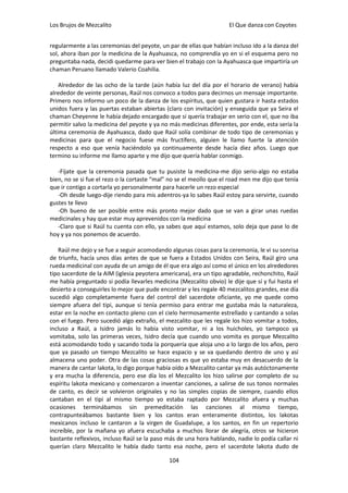 Los Brujos de Mezcalito                                              El Que danza con Coyotes


regularmente a las ceremonias del peyote, un par de ellas que habían incluso ido a la danza del
sol, ahora iban por la medicina de la Ayahuasca, no comprendía yo en si el esquema pero no
preguntaba nada, decidi quedarme para ver bien el trabajo con la Ayahuasca que impartiría un
chaman Peruano llamado Valerio Coahilia.

    Alrededor de las ocho de la tarde (aún había luz del día por el horario de verano) había
alrededor de veinte personas, Raúl nos convoco a todos para decirnos un mensaje importante.
Primero nos informo un poco de la danza de los espíritus, que quien gustara ir hasta estados
unidos fuera y las puertas estaban abiertas (claro con invitación) y enseguida que ya Seira el
chaman Cheyenne le había dejado encargado que si quería trabajar en serio con el, que no iba
permitir salvo la medicina del peyote y ya no más medicinas diferentes, por ende, esta sería la
última ceremonia de Ayahuasca, dado que Raúl solía combinar de todo tipo de ceremonias y
medicinas para que el negocio fuese más fructífero, alguien le llamo fuerte la atención
respecto a eso que venía haciéndolo ya continuamente desde hacía diez años. Luego que
termino su informe me llamo aparte y me dijo que quería hablar conmigo.

   -Fíjate que la ceremonia pasada que tu pusiste la medicina-me dijo serio-algo no estaba
bien, no se si fue el rezo o la cortaste “mal” no se el meollo que el road men me dijo que tenía
que ir contigo a cortarla yo personalmente para hacerle un rezo especial
   -Oh desde luego-dije riendo para mis adentros-ya lo sabes Raúl estoy para servirte, cuando
gustes te llevo
   -Oh bueno de ser posible entre más pronto mejor dado que se van a girar unas ruedas
medicinales y hay que estar muy aprevenidos con la medicina
   -Claro que si Raúl tu cuenta con ello, ya sabes que aquí estamos, solo deja que pase lo de
hoy y ya nos ponemos de acuerdo.

   Raúl me dejo y se fue a seguir acomodando algunas cosas para la ceremonia, le vi su sonrisa
de triunfo, hacía unos días antes de que se fuera a Estados Unidos con Seira, Raúl giro una
rueda medicinal con ayuda de un amigo de él que era algo así como el único en los alrededores
tipo sacerdote de la AIM (iglesia peyotera americana), era un tipo agradable, rechonchito, Raúl
me había preguntado si podía llevarles medicina (Mezcalito obvio) le dije que sí y fui hasta el
desierto a conseguirles lo mejor que pude encontrar y les regale 40 mezcalitos grandes, ese día
sucedió algo completamente fuera del control del sacerdote oficiante, yo me quede como
siempre afuera del tipi, aunque si tenía permiso para entrar me gustaba más la naturaleza,
estar en la noche en contacto pleno con el cielo hermosamente estrellado y cantando a solas
con el fuego. Pero sucedió algo extraño, el mezcalito que les regale los hizo vomitar a todos,
incluso a Raúl, a Isidro jamás lo había visto vomitar, ni a los huicholes, yo tampoco ya
vomitaba, solo las primeras veces, Isidro decía que cuando uno vomita es porque Mezcalito
está acomodando todo y sacando toda la porquería que aloja uno a lo largo de los años, pero
que ya pasado un tiempo Mezcalito se hace espacio y se va quedando dentro de uno y así
almacena uno poder. Otra de las cosas graciosas es que yo estaba muy en desacuerdo de la
manera de cantar lakota, lo digo porque había oído a Mezcalito cantar ya más autóctonamente
y era mucha la diferencia, pero ese día los el Mezcalito los hizo salirse por completo de su
espíritu lakota mexicano y comenzaron a inventar canciones, a salirse de sus tonos normales
de canto, es decir se volvieron originales y no las simples copias de siempre, cuando ellos
cantaban en el tipi al mismo tiempo yo estaba raptado por Mezcalito afuera y muchas
ocasiones terminábamos sin premeditación las canciones al mismo tiempo,
contrapunteábamos bastante bien y los cantos eran enteramente distintos, los lakotas
mexicanos incluso le cantaron a la virgen de Guadalupe, a los santos, en fin un repertorio
increíble, por la mañana yo afuera escuchaba a muchos llorar de alegría, otros se hicieron
bastante reflexivos, incluso Raúl se la paso más de una hora hablando, nadie lo podía callar ni
querían claro Mezcalito le había dado tanto esa noche, pero el sacerdote lakota dudo de

                                              104
 