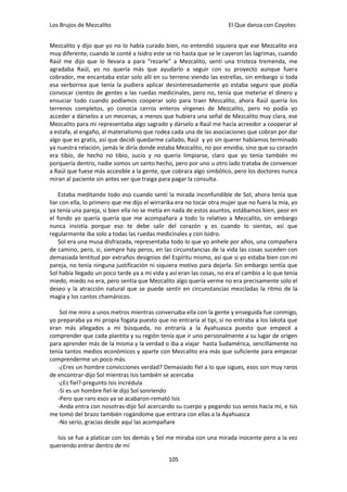 Los Brujos de Mezcalito                                               El Que danza con Coyotes


Mezcalito y dijo que yo no lo había curado bien, no entendió siquiera que ese Mezcalito era
muy diferente, cuando le conté a Isidro este se rio hasta que se le cayeron las lagrimas, cuando
Raúl me dijo que lo llevara a para “rezarle” a Mezcalito, sentí una tristeza tremenda, me
agradaba Raúl, yo no quería más que ayudarlo a seguir con su proyecto aunque fuera
cobrador, me encantaba estar solo allí en su terreno viendo las estrellas, sin embargo si toda
esa verborrea que tenía la pudiera aplicar desinteresadamente yo estaba seguro que podía
convocar cientos de gentes a las ruedas medicinales, pero no, tenía que meterse el dinero y
ensuciar todo cuando podíamos cooperar solo para traer Mezcalito, ahora Raúl quería los
terrenos completos, yo conocía cerros enteros vírgenes de Mezcalito, pero no podía yo
acceder a dárselos a un mecenas, a menos que hubiera una señal de Mezcalito muy clara, ese
Mezcalito para mi representaba algo sagrado y dárselo a Raúl me hacía acreedor a cooperar al
a estafa, al engaño, al materialismo que rodea cada una de las asociaciones que cobran por dar
algo que es gratis, así que decidí quedarme callado, Raúl y yo sin querer habíamos terminado
ya nuestra relación, jamás le diría donde estaba Mezcalito, no por envidia, sino que su corazón
era tibio, de hecho no tibio, sucio y no quería limpiarse, claro que yo tenía también mi
porquería dentro, nadie somos un santo hecho, pero por uno u otro lado trataba de convencer
a Raúl que fuese más accesible a la gente, que cobrara algo simbólico, pero los doctores nunca
miran al paciente sin antes ver que traiga para pagar la consulta.

    Estaba meditando todo eso cuando sentí la mirada inconfundible de Sol, ahora tenía que
liar con ella, lo primero que me dijo el wirrarika era no tocar otra mujer que no fuera la mía, yo
ya tenía una pareja, si bien ella no se metía en nada de estos asuntos, estábamos bien, peor en
el fondo yo quería quería que me acompañara a todo lo relativo a Mezcalito, sin embargo
nunca insistía porque eso te debe salir del corazón y es cuando lo sientas, así que
regularmente iba solo a todas las ruedas medicinales y con Isidro.
    Sol era una musa disfrazada, representaba todo lo que yo anhele por años, una compañera
de camino, pero, si, siempre hay peros, en las circunstancias de la vida las cosas suceden con
demasiada lentitud por extraños designios del Espíritu mismo, así que si yo estaba bien con mi
pareja, no tenía ninguna justificación ni siquiera motivo para dejarla. Sin embargo sentía que
Sol había llegado un poco tarde ya a mi vida y así eran las cosas, no era el cambio a lo que tenía
miedo, miedo no era, pero sentía que Mezcalito algo quería verme no era precisamente solo el
deseo y la atracción natural que se puede sentir en circunstancias mezcladas la ritmo de la
magia y los cantos chamánicos.

    Sol me miro a unos metros mientras conversaba ella con la gente y enseguida fue conmigo,
yo preparaba ya mi propia fogata puesto que no entraría al tipi, si no entraba a los lakota que
eran más allegados a mi búsqueda, no entraría a la Ayahuasca puesto que empecé a
comprender que cada plantita y su región tenía que ir uno personalmente a su lugar de origen
para aprender más de la misma y la verdad o iba a viajar hasta Sudamérica, sencillamente no
tenía tantos medios económicos y aparte con Mezcalito era más que suficiente para empezar
comprenderme un poco más.
   -¿Eres un hombre convicciones verdad? Demasiado fiel a lo que sigues, esos son muy raros
de encontrar-dijo Sol mientras Isis también se acercaba
   -¿Es fiel?-pregunto Isis incrédula
   -Si es un hombre fiel-le dijo Sol sonriendo
   -Pero que raro esos ya se acabaron-remató Isis
   -Anda entra con nosotras-dijo Sol acercando su cuerpo y pegando sus senos hacía mí, e Isis
me tomó del brazo también rogándome que entrara con ellas a la Ayahuasca
   -No serio, gracias desde aquí las acompañare

  Isis se fue a platicar con los demás y Sol me miraba con una mirada inocente pero a la vez
queriendo entrar dentro de mí

                                               105
 