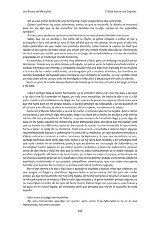 Los Brujos de Mezcalito                                              El Que danza con Coyotes


   -No se vale entrar dentro de uno hermanita, mejor pregúnteme-dije sonriendo
   -Quiero confirmar las cosas solamente, vamos se que te encontré, la Abuela te encontró
para mí, me dijo que te iba encontrar Isis también me lo dijo, ¿acaso no me esperabas
también?
   -Si claro, pero podemos caminar como hermanos no necesitamos también más cosas
   -Sabes que no es así-dijo y me tomó de la mano, la gente empezó a entrar al tipi y
acompañe a Sol y me senté un rato al lado de ella que no me soltaba, Isis se puso al lado mío
todos platicaban así que nadie nos prestaba atención, salvo Imanai la esposa de Raúl que
rápido se dio cuenta de todo, obvio una mujer con una simple mirada desnuda las intenciones
de otra mujer por sutiles que estás sean, es un juego de complicidades y a la vez de envidias
engarzadas en el misterioso mundo femenino.
   Yo estimaba a Imanai, para mí era muy diferente a Raúl, pero sin embargo no podía tomar
decisiones, Imanai era un alma limpia, entregada, no pocas veces la había escuchado cantar y
cantaba hermoso, con entrega, y verdadero corazón, eso era algo muy marcado en las mujeres
a la hora de las ruedas medicinales, se entregaban por completo al éxtasis, los hombres en
cambio batallaban demasiado para entregarse por completo al espíritu, en ese sentido como
yo nada sabía de los cantos, solo me entregaba a Mezcalito y dejaba que el hiciera lo demás.
   Sentí un poco la mirada desaprobatoria de Imanai pero me hice el tonto y Sol pego su boca
a mí oído.

    -Estaré contigo toda la noche hermanito, ya te encontré ahora eres mío-me pare y las deje
a las dos y me fui a prender mi fogata, yo traía unos mezcalitos, de hecho le dije a Isis y a Sol
justo cuando casi acabábamos de llegar los tres que les desearan las mejores intenciones para
que me fuera bien en mi propio éxtasis, y las dos tomaron los Mezcalitos y se los pusieron en
el corazón y en silencio, el silencio misterioso del as mujeres, me desearon lo mejor.
    Comencé a Mascar Mezcalito y ya era de noche, el chamán Valerio no llegaba, Raúl le llamo
varias veces y aún venían algo retrasados, llego a las doce de la noche, yo estaba a unos treinta
metros del tipi y el ayudante de Valerio, un joven moreno de inmediato llego y puso algo de
agua en mi fuego, aquello me marco una señal demasiado clara, era obvio que me habían visto
que ya estaba con Mezcalito, pero yo iba a pasar la noche, no me interesaba lo que Valerio
fuera a hacer ni nada de su medicina. Todo era sereno, escuchaba a Valerio hacer algunas
recomendaciones básicas y comenzaron la toma de la medicina, un rato duraron silenciosos y
Valerio entonces comenzó a cantar canciones de Ayahuasca, lo que sea me admiro su voz,
cantaba hermoso, pero sentí algo raro, como si yo no fuera bien recibido y de inmediato noté
que todo cambio en el ambiente, parecía que estábamos en una jungla de Sudamérica, se
escuchaban cuatro pájaros en los cuatro puntos cardinales, propios de Sudamérica, pasaron
cerca de dos horas y Raúl me dijo que la leña no ardía, técnicamente ya lo había notado, se
estaban ahogando allí dentro de tanto humo, yo si bien no sabía ni porque, entendí que las
ceremonias lakotas deberían ser respetadas y Raúl técnicamente andaba cometiendo adulterio
espiritual, traicionando a sus propios compañeros americanos, que con todo eran gente
humilde que querían dar a conocer su propia visión de la medicina sagrada.
    Me reí por dentro y le dije a Raúl que si gustaba le ayudaba a buscar leños que ardieran, así
que apague mi fogata y prendimos algunos leños a pocos metros del tipi para ver cuales
ardían, así que técnicamente me hice otra fogata, de hecho comenzó a lloviznar un poco y tape
la leña para que no se mojara, Valerio salió algo enojado y la gente también porque algunos ya
no soportaban el ardor de los ojos de tanto humo, Valerio llego con una pala y unas brasas y
las puso en mi nueva fogata, de inmediato sentí que pensaba que era yo el causante de todo
aquello.

   -Esto no es un juego-me recrimino
   -No eres bienvenido aquí-dije sin querer, pero como traía Mezcalito-ni tu ni lo que
representas, no tienes corazón.

                                              106
 