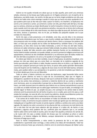 Los Brujos de Mezcalito                                                El Que danza con Coyotes


    Valerio se me quedo mirando era obvio que yo no dije aquello, pero sentí una amenaza
velada, entonces en las brasas que había puesto en mi fogata comencé a ver al espíritu de la
Ayahuasca, una bella mujer, me senté y le dije que yo no tenía ningún problema con ella, que
Valerio me había visto como enemigo cuando lo único que yo hacía era estar ayudando en lo
que pudiera pero que yo iba más que nada a pasar la noche y no interferir, la Ayahuasca me
sonrío y me comenzó a cantar, yo comencé a cantar con ella, pero Raúl salió del tipi y me dijo
que no cantara, entonces ya mejor decidi pasar la noche tranquilo e incluso me dormí un poco,
justo cuando cerré mis ojos sentí una presencia extraña y me pare de un brinco de la silla que
tenia y vi como debajo de la silla caían brazas, era obvio que algo las puso allí, de hecho uno de
mis tenis, alcanzo a quemarse, más no mi pie, yo llevaba una pequeña espada con la que
cortaba mis mezcalitos.
    Cerré mis ojos y note presencias a mi alrededor, eran dos, una de ellas si me amenazo
directamente diciéndome que me fuera, y que mucho cuidado que hablara mal de Valerio, la
otra presencia solo me miraba, entonces por dentro llame a Seira y convoque los poderes del
lobo y el Oso que eran propios de los indios de Norteamérica, también llame a mis propios
protectores, en diez años nunca los había molestado, y como mi línea era del lado mexica,
entonces sin saber entramos a algo que siempre había evitado, las peleas innecesarias. Cuando
convoque el poder del lobo escuche unos aullidos bastante fuertes en los alrededores, de
hecho Valerio estaba cantando y se quedo callado, yo sentí la presencia indígena americana allí
apoyándome, entonces las dos entidades desistieron y se esfumaron pero de todos modos los
del clan del lobo se quedaron a lo cerca y me quede en el fuego tranquilamente.
    Era obvio que Valerio no era bien recibido, no por la Ayahuasca, las plantas no pelean, sino
porque era más que obvio que era como Raúl, un mercader de la medicina sagrada de los
tantos que abundan, pero Valerio si sabía, llevaba cuarenta años en el oficio, y yo rápido me di
cuenta que cualquier persona por tonta que fuera, en pocos años podía aprender demasiadas
cosas de brujería con las medicinas, y algunas de esas cosas no eran del todo buenas, tampoco
malas, pero podían dañar a sus semejantes si lo quisieran y note de inmediato que Valerio no
le caí bien desde que el me vio con Mezcalito.
    Todo se calmo y Valerio continúo sus cantos de Ayahuasca, seguí buscando leños secos
porque la gente adentro no tenía la culpa de las circunstancias, deje que mi fogata se
extinguiera y quedaron las brasas, despues note que la actitud de Valerio cambio y empecé a
sentir ya los cantos más amistosos y comencé a meterme dentro de sus cantos y realmente
eran hermosos, pero no comprendía el porqué de su desconfianza hacia mí y de lo que quizo
hacer, con todo reconocí para mis adentros que Valerio era un chaman extraordinario y que yo
a su lado era un bebé inocente que no sabía jugar realmente a lo que él sabía, sin embargo si él
decidió seguir la fiesta en paz yo acepte esa paz y me sumergí en los cantos toda la noche
entonces sentí la presencia de Sol, de hecho me gire y no vi a nadie, pero cerré mis ojos y si allí
estaba Sol conmigo, me saco de allí y me movió muy adentro, donde escuchábamos juntos los
cantos de la madre tierra y solo la madre tierra me dijo una cosa. Amor.
    Y los cantos de la madre tierra se escuchaban en todas las latitudes de América, no había
envidias ni nada, al contrario era para sostener este mundo por gente que era silenciosa y que
trabajaba por el equilibrio del mundo sin jamás esperar créditos a cambio sino como una labor
sagrada. De repente me volví a encontrar en las afueras del tipi, y entonces me metí dentro de
Sol o más bien Sol me jalo hacia adentro del tipi porque vi a todos allí, de hecho vi una
serpiente y algunos otros poderes del Sur, confirme para mis adentros que si, en verdad
Valerio sabía cómo corría todo el asunto, pero me aburrí de aquello y entonces me salí de allí,
y de nuevo abrí mis ojos y estaba viendo mis brazas que me contaban ya ahora si sobre
Mezcalito y la historia indígena de México, aunque obviamente no entendía mucho, era
hermoso el fuego que se veía.
    Paso la noche tranquilamente, a ratos sentía la presencia de Sol a mi lado como
cuidándome o queriendo estar conmigo, a ratos sentía a los lobos allí merodeando. Todo fue
tranquilo entonces hasta que amaneció y Valerio cerro la ceremonia despues de hablar como

                                               107
 