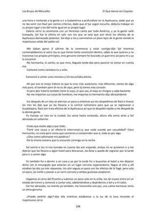 Los Brujos de Mezcalito                                              El Que danza con Coyotes


una hora e invitando a la gente a ir a Sudamérica a profundizar en la Ayahuasca, dado que ya
no iba venir con Raúl por ciertos criterios, dado que el Sur según escuche, debería trabajar en
su propio lugar y los del norte igual en su propio lugar.
   Valerio cerro la ceremonia con un hermoso canto por toda América, y ya la gente salió
tranquila, Sol fue la última en salir con Isis que se veía que aún tenía los efectos de la
Ayahuasca demasiado potentes. Sol dejo a Isis y caminamos un poco lejos de la gente viendo la
majestuosa salida del padre sol.

    -Me daban ganas d salirme de la ceremonia y estar contigo-dijo Sol mientras
contemplábamos al astro rey-es que tienes tanta convicción dentro, sabes lo que quieres y no
traicionas tus propios principios, eres genuino siempre he buscado un guerrero así para mí y ya
lo encontré.
    -No hermanita, lo siento, es que mira, llegaste tarde-dije pero pareció no tomar en cuenta
eso
    -Cántame como cantabas tu a solas

   Comencé a cantar unos minutos y Sol escuchaba atenta.

  -Ah por eso se enojo Valerio es que tu eres más autóctono, más diferente, vienes de algo
más puro, el también pero él no es de aquí, pero tú tienes más corazón.
  -Sí pero don Valerio también tiene lo suyo, lo que sea, el viejo es chingon y sabe bastante
  -No me importan sus cosas de hombres, me importas tu hermanito-dijo abrazándome

    Isis después de un rato se aterrizo un poco y entonces ya nos despedimos de Raúl e Imanai
los tres les dije que yo las llevaría a la central camionera para que ya se regresaran a
Guadalajara, Raúl aún traía efectos de la Ayahuasca así que se despidió rápido y me despedí de
la demás gente.
    Ya maneje un rato en la ciudad, Isis venía hasta cantando, ahora ella venía atrás y Sol
abrazada sin soltarme.

   -Crees que existe algo y que todo…
   -Tiene una causa y un efecto-la interrumpí-¿y que nada sucede por casualidad? Claro
hermanita, no creía pero como que comienzo a comprender que si, todo es por algo.
   -¿Dios como adivinaste mis palabras?
   -De la misma manera que tu estuviste conmigo en la noche

    Sol sonrío e Isis ni nos tomaba en cuenta iba aún viajando, ambas no se quisieron ir y me
dijeron que las llevara a algún hotel para descansar, las lleve y quede de regresar por la tarde
para ir a comer algo.

   Yo también fui a dormir a mi casa y ya por la tarde fui a buscarlas al hotel y me dejaron
dicho con el encargado que estarían en un lugar cercano esperándome, llegue al sitio y allí
estaban las dos ya más repuestas, Isis aún seguía un poco con los efectos de la Yagé, pero solo
un poco, las invité a pasear a un cerro cercano y ambas gustosas aceptaron.

   Llegamos al cerro del Picacho y subimos un poco solo en la orilla, Isis de nuevo entro en un
estado de trance y comenzó a cantar sola, adelantándose y dejándonos a Sol y a mí solos.
   Sol me abrazaba, no miento yo también, me transmitía una paz, una calma hermosa, tenía
un alma genuina.

  -¿Puedo pedirte algo?-dijo ella mientras estábamos a la luz de la luna mirando el
majestuoso cerro

                                              108
 