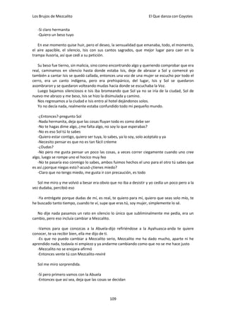 Los Brujos de Mezcalito                                             El Que danza con Coyotes


   -Si claro hermanita
   -Quiero un beso tuyo

   En ese momento quise huir, pero el deseo, la sensualidad que emanaba, todo, el momento,
el aire apacible, el silencio, Isis con sus cantos sagrados, que mejor lugar para caer en la
trampa ilusoria, así que cedí a su petición.

   Su beso fue tierno, sin malicia, sino como encontrando algo y queriendo comprobar que era
real, caminamos en silencio hasta donde estaba Isis, deje de abrazar a Sol y comencé yo
también a cantar Isis se quedó callada, entonces una voz de una mujer se escucho por todo el
cerro, era un canto indígena, pero era prehispánico, del lugar, Isis y Sol se quedaron
asombraron y se quedaron volteando mudas hacia donde se escuchaba la Voz.
   Luego bajamos silenciosos e Isis iba bromeando que Sol ya no se iría de la ciudad, Sol de
nuevo me abrazo y me beso, Isis se hizo la disimulada y camino.
   Nos regresamos a la ciudad e Isis entro al hotel dejándonos solos.
   Yo no decía nada, realmente estaba confundido todo mi pequeño mundo.

   -¿Entonces?-pregunto Sol
   -Nada hermanita, deja que las cosas fluyan todo es como debe ser
   -No te hagas dime algo, ¿me falta algo, no soy lo que esperabas?
   -No es eso Sol tú lo sabes
   -Quiero estar contigo, quiero ser tuya, lo sabes, ya lo soy, solo acéptalo y ya
   -Necesito pensar es que no es tan fácil créeme
   -¿Dudas?
   -No pero me gusta pensar un poco las cosas, a veces correr ciegamente cuando uno cree
algo, luego se rompe uno el hocico muy feo
   -No te pasaría eso conmigo lo sabes, ambos fuimos hechos el uno para el otro tú sabes que
es así ¿porque niegas esto?-acusó-¿tienes miedo?
   -Claro que no tengo miedo, me gusta ir con precaución, es todo

   Sol me miro y me volvió a besar era obvio que no iba a desistir y yo cedía un poco pero a la
vez dudaba, percibió eso

   -Ya entrégate porque dudas de mí, es real, te quiero para mí, quiero que seas solo mío, te
he buscado tanto tiempo, cuando te vi, supe que eras tú, soy mujer, simplemente lo sé.

  No dije nada pasamos un rato en silencio lo único que subliminalmente me pedía, era un
cambio, pero eso incluía cambiar a Mezcalito.

   -Vamos para que conozcas a la Abuela-dijo refiriéndose a la Ayahuasca-anda te quiere
conocer, te va recibir bien, ella me dijo de ti.
   -Es que no puedo cambiar a Mezcalito serio, Mezcalito me ha dado mucho, aparte ni he
aprendido nada, todavía ni empiezo y ya andarme cambiando como que no se me hace justo
   -Mezcalito no se enojara-afirmó
   -Entonces vente tú con Mezcalito-reviré

   Sol me miro sorprendida.

   -Sí pero primero vamos con la Abuela
   -Entonces que así sea, deja que las cosas se decidan



                                             109
 