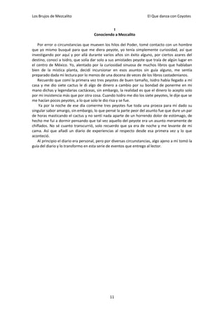 Los Brujos de Mezcalito                                              El Que danza con Coyotes


                                               I
                                     Conociendo a Mezcalito

   Por error o circunstancias que mueven los hilos del Poder, tomé contacto con un hombre
que yo mismo busqué para que me diera peyote, yo tenía simplemente curiosidad, así que
investigando por aquí y por allá durante varios años sin éxito alguno, por ciertos azares del
destino, conocí a Isidro, que solía dar solo a sus amistades peyote que traía de algún lugar en
el centro de México. Yo, alentado por la curiosidad sinuosa de muchos libros que hablaban
bien de la mística planta, decidí incursionar en esos asuntos sin guía alguno, me sentía
preparado dada mi lectura por lo menos de una docena de veces de los libros castadenianos.
   Recuerdo que comí la primera vez tres peyotes de buen tamaño, Isidro había llegado a mí
casa y me dio siete cactus le di algo de dinero a cambio por su bondad de ponerme en mi
mano dichas y legendarias cactáceas, sin embargo, la realidad es que el dinero lo acepto solo
por mi insistencia más que por otra cosa. Cuando Isidro me dio los siete peyotes, le dije que se
me hacían pocos peyotes, a lo que solo le dio risa y se fue.
    Ya por la noche de ese día comerme tres peyotes fue toda una proeza para mí dado su
singular sabor amargo, sin embargo, lo que pensé la parte peor del asunto fue que dure un par
de horas masticando el cactus y no sentí nada aparte de un horrendo dolor de estómago, de
hecho me fui a dormir pensando que tal vez aquello del peyote era un asunto meramente de
chiflados. No sé cuanto transcurrió, solo recuerdo que ya era de noche y me levante de mi
cama. Así que añadí un diario de experiencias al respecto desde esa primera vez y lo que
aconteció.
   Al principio el diario era personal, pero por diversas circunstancias, algo ajeno a mí tomó la
guía del diario y lo transformo en esta serie de eventos que entrego al lector.




                                               11
 