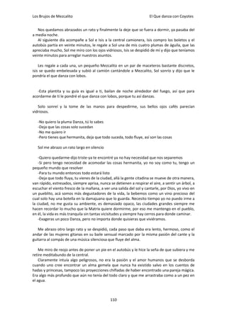 Los Brujos de Mezcalito                                               El Que danza con Coyotes


   Nos quedamos abrazados un rato y finalmente la deje que se fuera a dormir, ya pasaba del
a media noche.
   Al siguiente día acompañe a Sol e Isis a la central camionera, Isis compro los boletos y el
autobús partía en veinte minutos, le regale a Sol una de mis cuatro plumas de águila, que las
apreciaba mucho, Sol me miro con los ojos vidriosos, Isis se despidió de mí y dijo que teníamos
veinte minutos para arreglar nuestros asuntos.

    Les regale a cada una, un pequeño Mezcalito en un par de maceteros bastante discretos,
isis se quedo embelesada y subió al camión cantándole a Mezcalito, Sol sonrío y dijo que le
pondría el que danza con lobos.


   -Esta plantita y su guía es igual a ti, bailan de noche alrededor del fuego, así que para
acordarme de ti le pondré el que danza con lobos, porque tu así danzas.

   Solo sonreí y la tome de las manos para despedirme, sus bellos ojos cafés parecían
vidriosos.

   -No quiero la pluma Danza, tú lo sabes
   -Deja que las cosas solo sucedan
   -No me quiero ir
   -Pero tienes que hermanita, deja que todo suceda, todo fluye, así son las cosas

   Sol me abrazo un rato largo en silencio

    -Quiero quedarme-dijo triste-ya te encontré ya no hay necesidad que nos separemos
    -Si pero tengo necesidad de acomodar las cosas hermanita, yo no soy como tu, tengo un
pequeño mundo que resolver
    -Para tu mundo entonces todo estará listo
    -Deja que todo fluya, tu vienes de la ciudad, allá la gente citadina se mueve de otra manera,
van rápido, estresados, siempre aprisa, nunca se detienen a respirar el aire, a sentir un árbol, a
escuchar el viento fresco de la mañana, a ver una salida del sol y cantarle, por Dios, yo vivo en
un pueblito, acá somos más degustadores de la vida, la bebemos como un vino precioso del
cual solo hay una botella en la damajuana que lo guarda. Necesito tiempo yo no puedo irme a
la ciudad, no me gusta su ambiente, es demasiado opaco, las ciudades grandes siempre me
hacen recordar lo mucho que la Matrix quiere dormirme, por eso me mantengo en el pueblo,
en él, la vida es más tranquila sin tantas vicisitudes y siempre hay cerros para donde caminar.
    -Exageras un poco Danza, pero no importa donde quisieras que viviéramos.

   Me abrazo otro largo rato y se despidió, cada paso que daba era lento, hermoso, como el
andar de las mujeres gitanas en su baile sensual marcado por la misma pasión del cante y la
guitarra al compás de una música silenciosa que fluye del alma.

    Me miro de reojo antes de poner un pie en el autobús y le hice la seña de que subiera y me
retire meditabundo de la central.
    Claramente intuía algo peligrosos, no era la pasión y el amor humanos que se desborda
cuando uno cree encontrar un alma gemela que nunca ha existido salvo en los cuentos de
hadas y princesas, tampoco las proyecciones chifladas de haber encontrado una pareja mágica.
Era algo más profundo que aún no tenía del todo claro y que me arrastraba como a un pez en
el agua.



                                               110
 