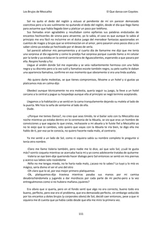 Los Brujos de Mezcalito                                              El Que danza con Coyotes


    Sol no quito el dedo del reglón y estuvo al pendiente de mí sin parecer demasiado
coercitiva pero a la vez sutilmente no quitando el dedo del reglón, desde el día que llego llamo
para avisarme que había llegado bien y platicar un poco por teléfono.
    Sus llamadas eran agradables y resultaban como epifanías sus palabras endulzadas de
encantos hechiceriles de sirena para atraerme, yo lo sabía, el caso es que aunque lo sabía al
principio me era fácil no incluirme en el dulce juego del merodear fantasías apasionadas en
cuentos de magos y brujas que se entremezclan en el amor, pero pasaron unos pocos días y sin
saber cómo ya estaba yo hechizado por el deseo de verla.
    Sol pareció adivinar mis pensamientos y al cuarto día de llamarme me dijo que me tenía
una sorpresa al día siguiente y como lo predijo fue sorpresa porque cuando llamo a mi celular
por la tarde y ya estaba en la central camionera de Aguascalientes, esperando a que pasara por
ella. Respire hondo y fui.
    Llegue al andén donde Sol me esperaba y se veía radiantemente hermosa con una falda
negra y su discreto pero a la vez sutil y llamativo escote también negro, su pelo suelto le daban
una apariencia llamativa, confirme en ese momento que obviamente si era una linda azafata.

   -No quiero darte molestias, se que tienes compromisos, llévame a un hotel y si gustas ya
platicamos más en calma-dijo

   Obedecí aunque técnicamente no era molestia, quería seguir su juego, la lleve a un hotel
cercano a la central y pague su hospedaje aunque ella al principio se negó termino aceptando.

    Llegamos a la habitación y se sentó en la cama tranquilamente dejando su maleta al lado de
la puerta. Me hizo la seña de sentarme al lado de ella.
    Dude.

   -¿Porque me temes Danza?, no creo que seas tímido, te vi bailar solo con tu Mezcalito esa
noche mientras yo estaba dentro en la ceremonia de la Abuela, se vio que eras un hombre de
convicciones y que seguías lo que creías, rechazaste a mi abuela y le fuiste fiel a Mezcalito yo
no te exijo que lo cambies, solo quiero que vayas con la Abuela te iría bien, te digo ella me
hablo de ti, por eso ya te conocía, no quiero hacerte nada malo, al contrario.

   Ya me senté a un lado de Sol, como ni siquiera sabía su nombre completo le pregunte si
tenía otro nombre.

   -Claro me llamo Valeria también, pero nadie me lo dice, así que solo Sol, ¿cuál te gusta
más?-sonrío coqueta mientras se acercaba hacia mí y yo como adolecente trataba de quitarme
   -Valeria se oye bien-dije queriendo hacer dialogo pero Sol entonces se sentó en mis piernas
y acerco sus labios solo rozándome
   -Niño no me tengas miedo, no te haría nada malo, ¿acaso no lo sabes? Lo tuyo y lo mío es
mágico, sería divino el ser el uno del otro
   -Oh claro que lo sé, por eso mejor primero platiquemos
   -Ok, platiquemos-dijo traviesa mientras pasaba sus manos por mi camisa
desabrochándomela y jugando a dar mordiscos por cada parte de mi pecho-pero a la vez
entreguémonos como si no hubiera mañana ¿quieres?

   Era obvio que si quería, pero en el fondo sentí que algo no era correcto, bueno todo era
bueno, perfecto, pero ese era el problema, que era demasiado perfecto, sin embargo seducido
por los encantos y dotes brujos (y corporales obvio) de Sol, decidí caer entonces, pese a que ni
siquiera me di cuenta que ya había caído desde que ella me miro la primera vez.



                                              111
 