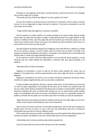 Los Brujos de Mezcalito                                               El Que danza con Coyotes


   Pasamos un rato jugando, entre besos, caricias abrazos y promesas de amor. Sin embargo,
hay un dicho vulgar de un amigo.
   “Recuerda una cosa, todo lo que digas en la cama, queda en la cama”

   Así que Sol cumplió su promesa de que sería divino el momento, entre la calma, el deseo
animal y a la vez engarzado en algo más que lo corpóreo. Terminamos abrazados el uno del
otro hasta caer la noche.

   -Tengo hambre-dijo ella-salgamos a conocer tu pueblito

   Sonrío coqueta y se metió a bañar, me quede acostado ya sin pensar nada, total ya estaba
hecho todo, ya nada más era seguir el juego. Si algo aprendí joven fue a jugar ajedrez, la vida
parece un tablero similar, pero hay algo más alla de nosotros que mueve las piezas y lo más
inusual que muchas veces somos una pieza y de repente por giros extraños somos otras, en
este caso Sol era la reina y yo solo el peón.

   Sol salió después de bañarse después de arreglarse como toda fémina y rápido fui y rápido
me di una ducha y salimos, no tenía rumbo, pero era viernes por la noche y recordé a mis
antiguas compañeras del gitaneo que solían ir a embrujar a los asistentes de un merendero bar
donde solían ir a bailar por alegría bailando flamenco.
   En el trayecto le conté a Sol que había asistido a una escuela de danza español, y sonrío
diciendo que con razón bailaba con Mezcalito y entonces dijo que quería pruebas y no
palabras.

   -Baila pues para mí-dijo encantadora.

    Llegamos al merendero y como la vida en los bares suele empezar de noche, aún no
llegaban ni los guitarristas, mientras aprovechamos para cenar algo allí mismo y la gente fue
llegando.
    Algunas ex compañeras me vieron y con su típica mirada de madrastras de blanca nieves,
movieron la cabeza negativamente, pero se acercaron a saludarnos.

   El dulce problema del gitaneo, del que se quejan todas ellas, no hay hombres y los que hay
se creen las joyas engarzadas e incrustadas de oro puro, por lo menos a la academia que iba
eso era cierto, tenía setenta compañeras de danza pero no había un solo hombre mínimo para
hacerme compañía allí, pero la maestra feliz porque así con un solo hombre podía cambiar
todas sus coreografías que ponía en escena, el problema era que no me gustaba el bailar en
público y siempre me excusaba con mi maestra que solo me miraba con ojos de reprobación.

   -Algún día tienes que quitarte eso-dijo mi maestra-¿de qué te sirve saber algo si no lo usas?
   -Amor al arte maestra-contestaba yo-amor al arte solamente.

   Paso el rato y la música comenzó, el merendero estaba lleno, Sol me dijo que cumpliera mi
palabra pero me hice el occiso un rato y ella solo reía diciéndome que era un mentiroso
encantador pero que ella no creía en palabras vacías.
   Pedí un poco de vino para cumplir mi palabra pero uno de los guitarristas flamenqueros me
conocía y les pidió a las bailaoras sacarme a bailar dado que yo era muy vergonzoso.

   -Anda bailaor por lo menos sevillanas-dijo riendo el guitarrista

   Si por lo menos-pensé-lo más sencillo siempre es lo más complejo.


                                              112
 