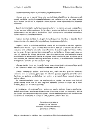 Los Brujos de Mezcalito                                             El Que danza con Coyotes


   Dos de mis ex compañeras se pusieron de pie y todo se animo.

   -Cuando paso por el puente Triana-grito uno individuo del público y la música comenzó,
conocía bien bailar con dos de mis ex bailadoras porque no había otra cosa que hacer, a diario
practicábamos tres horas y se indignaron cuando deje de ir y deje el gitaneo por circunstancias
personales.

   Cuando terminamos las sevillanas, mis ex compañeras y to hicimos una vieja coreografía de
Farruca que nos habíamos clonado de Sara Baras y nosotros decíamos emocionaos que la
habíamos mejorado (en nuestro pensamiento claro). Una de mis ex compañeras que se llama
Paloma me abrazo cuando terminamos.

   -Eres un pendejo, cambias el arte por el mundo-susurro a mí oído y se despidió de mi
alegre, mientras ellas seguían ahora con bailando ahora solea por bulerías.

    La gente cambio se prendió el ambiente, una de mis ex compañeras me miro, jugando a
retarme con la mirada a seguir bailando ahora las soleas, deje que la canción fuese a la mitad
porque no tenía tanto arte como ellas para defenderme de su talento, Sol maravillada me hizo
que me parara de nuevo a seguir con mis compañeras, obvio ellas me dejaban jugar, dado que
eran mis maestras del gitaneo las conocía y esa noche dejaron que luciera poquito para no
desanimarme. He allí la complicidad de las mujeres, siempre dejándole creer al ingenuo que el
lleva el mando, reí para mis adentros y terminamos de bailar y ya estaba fundido, para dentro
de mí pensaba lo mismo que me susurro mi amiga.

   -¿Porque cambie el arte por el mundo?-pensé para mis adentros y me respondí solo-la vida
es una cajita de sorpresas, nunca sabes lo que vas a encontrar adentro.

   La fiesta flamenquera estaba a todo lo que daba, entro una chica que nadie conocía y
acompaño todo con su cante, pensé para mis adentros que solo los gitanos en verdad saben
divertirse, una guitarra, una bailadora y un cante y se armaba la fiesta cruzando el puente
hacia lo mágico.
   Sol estaba maravillada, cuando me senté me abrazo efusiva y me susurro que algún día
quisiera verme bailar para ella sola. Seguimos bebiendo y viendo la alegría del a noche
flamenca, hasta que decidimos retirarnos.

   Vi con alegría a mis ex compañeras y amigas que seguían bailando sin parar, que fuerza y
poderío femenino era aquel engarzado en danzas sinuosas de un baile tan apasionado, recordé
que solo los que tienen alma de gitanos son así, recordé a ese viejo cantaor tan extraordinario
y su estrofa en el concierto de Málaga en 1990, a grande Camarón de la Isla:


                                    Tan solamente a la tierra
                                  le cuento lo que me pasa,
                              porque no encuentro en el mundo
                                    persona de confianza.


Sol y yo caminamos a mi coche en silencio para llegar al hotel donde se hospedaba.




                                             113
 
