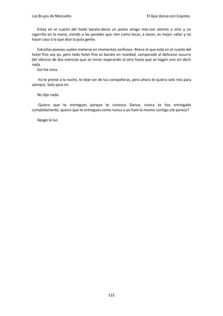 Los Brujos de Mezcalito                                            El Que danza con Coyotes


   Estoy en el cuarto del hotel barato-decía un poeta amigo mío-con aliento a vino y un
cigarrillo en la mano, viendo a las paredes que ríen como locas, a veces, es mejor callar y no
hacer caso a lo que dice la puta gente.

   Extrañas poesías suelen meterse en momentos confusos. Ahora el que está en el cuarto del
hotel fino soy yo, pero todo hotel fino es barato en realidad, comparado al delicioso susurro
del silencio de dos esencias que se miran esperando al otro hasta que se hagan uno sin decir
nada
   Sol me mira.

   -Ya te preste a la noche, te deje ser de tus compañeras, pero ahora te quiero solo mío para
siempre. Solo para mí.

   No dije nada.

  -Quiero que te entregues porque te conozco Danza, nunca te has entregado
completamente, quiero que te entregues como nunca y yo hare lo mismo contigo ¿te parece?

   Apago la luz.




                                             115
 