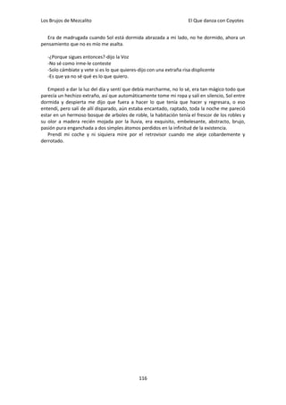 Los Brujos de Mezcalito                                               El Que danza con Coyotes


   Era de madrugada cuando Sol está dormida abrazada a mi lado, no he dormido, ahora un
pensamiento que no es mío me asalta.

   -¿Porque sigues entonces?-dijo la Voz
   -No sé como irme-le conteste
   -Solo cámbiate y vete si es lo que quieres-dijo con una extraña risa displicente
   -Es que ya no sé qué es lo que quiero.

   Empezó a dar la luz del día y sentí que debía marcharme, no lo sé, era tan mágico todo que
parecía un hechizo extraño, así que automáticamente tome mi ropa y salí en silencio, Sol entre
dormida y despierta me dijo que fuera a hacer lo que tenía que hacer y regresara, o eso
entendí, pero salí de allí disparado, aún estaba encantado, raptado, toda la noche me pareció
estar en un hermoso bosque de arboles de roble, la habitación tenía el frescor de los robles y
su olor a madera recién mojada por la lluvia, era exquisito, embelesante, abstracto, brujo,
pasión pura enganchada a dos simples átomos perdidos en la infinitud de la existencia.
   Prendí mi coche y ni siquiera mire por el retrovisor cuando me aleje cobardemente y
derrotado.




                                              116
 
