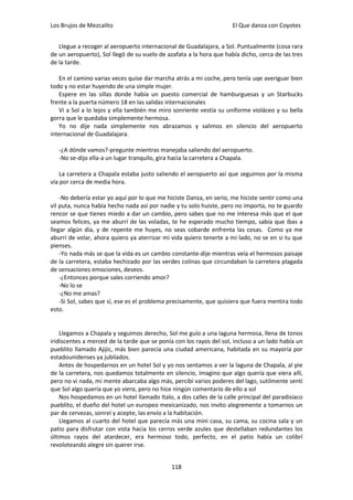 Los Brujos de Mezcalito                                              El Que danza con Coyotes


   Llegue a recoger al aeropuerto internacional de Guadalajara, a Sol. Puntualmente (cosa rara
de un aeropuerto), Sol llegó de su vuelo de azafata a la hora que había dicho, cerca de las tres
de la tarde.

   En el camino varias veces quise dar marcha atrás a mi coche, pero tenía uqe averiguar bien
todo y no estar huyendo de una simple mujer.
   Espere en las sillas donde había un puesto comercial de hamburguesas y un Starbucks
frente a la puerta número 18 en las salidas internacionales
   Vi a Sol a lo lejos y ella también me miro sonriente vestía su uniforme violáceo y su bella
gorra que le quedaba simplemente hermosa.
   Yo no dije nada simplemente nos abrazamos y salimos en silencio del aeropuerto
internacional de Guadalajara.

   -¿A dónde vamos?-pregunte mientras manejaba saliendo del aeropuerto.
   -No se-dijo ella-a un lugar tranquilo, gira hacia la carretera a Chapala.

    La carretera a Chapala estaba justo saliendo el aeropuerto así que seguimos por la misma
vía por cerca de media hora.

    -No debería estar yo aquí por lo que me hiciste Danza, en serio, me hiciste sentir como una
vil puta, nunca había hecho nada así por nadie y tu solo huiste, pero no importa, no te guardo
rencor se que tienes miedo a dar un cambio, pero sabes que no me interesa más que el que
seamos felices, ya me aburrí de las voladas, te he esperado mucho tiempo, sabía que ibas a
llegar algún día, y de repente me huyes, no seas cobarde enfrenta las cosas. Como ya me
aburrí de volar, ahora quiero ya aterrizar mi vida quiero tenerte a mi lado, no se en si tu que
pienses.
    -Yo nada más se que la vida es un cambio constante-dije mientras veía el hermosos paisaje
de la carretera, estaba hechizado por las verdes colinas que circundaban la carretera plagada
de sensaciones emociones, deseos.
    -¿Entonces porque sales corriendo amor?
    -No lo se
    -¿No me amas?
    -Si Sol, sabes que sí, ese es el problema precisamente, que quisiera que fuera mentira todo
esto.


    Llegamos a Chapala y seguimos derecho, Sol me guío a una laguna hermosa, llena de tonos
iridiscentes a merced de la tarde que se ponía con los rayos del sol, incluso a un lado había un
pueblito llamado Ajijic, más bien parecía una ciudad americana, habitada en su mayoría por
estadounidenses ya jubilados.
    Antes de hospedarnos en un hotel Sol y yo nos sentamos a ver la laguna de Chapala, al pie
de la carretera, nos quedamos totalmente en silencio, imagino que algo quería que viera allí,
pero no vi nada, mi mente abarcaba algo más, percibí varios poderes del lago, sutilmente sentí
que Sol algo quería que yo viera, pero no hice ningún comentario de ello a sol
    Nos hospedamos en un hotel llamado Italo, a dos calles de la calle principal del paradisiaco
pueblito, el dueño del hotel un europeo mexicanizado, nos invito alegremente a tomarnos un
par de cervezas, sonreí y acepte, las envío a la habitación.
    Llegamos al cuarto del hotel que parecía más una mini casa, su cama, su cocina sala y un
patio para disfrutar con vista hacia los cerros verde azules que destellaban redundantes los
últimos rayos del atardecer, era hermoso todo, perfecto, en el patio había un colibrí
revoloteando alegre sin querer irse.


                                              118
 