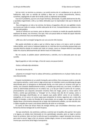 Los Brujos de Mezcalito                                              El Que danza con Coyotes


    Sol me miró, no termino su cerveza, y se sentó encima de mí, estábamos en la sala de la
habitación, dejo caer su vestido de azafata y dejo ver su cuerpo deslumbrante, blanco,
curvilíneo, segregando el sudor de la tarde y toda su explosiva sensualidad.
    Ese era mi problema, que era una mujer hermosa, demasiado, no podía abstraerme de ello,
y quedaba enganchado a ella y sus labios delicados que no expresaban más que el deseo de
ser mía.
     Nos entregamos un rato a las caricias, los besos, el jugueteo, ella con una agilidad, movía
sus manos por todo mi cuerpo, mordía cada parte de mi ser, transportándome a placeres más
alla de toda palabra.
     Sentía el infinito en sus manos, pero se detuvo un instante en medio de aquella ebullición
explosiva de deseo, nos miramos a los ojos. Hizo una pausa bella en medio de aquel vibrante
amorío y entonces hizo una extraña pregunta.

   -¿Me vas a dar tu energía?-pregunto con una cara de niña traviesa

   Me quede extrañado no sabía a qué se refería, bajo su boca a mi sexo y sentí un placer
indescriptible, sentí como si hubiesen jalado de mí, más bien de mis entrañas porque bajo una
cascada eléctrica desde mi cerebro por todo mi cuerpo, como un choque eléctrico que jalaba
todas mis vísceras deliciosamente por dentro hacia mi chakra base.

   No me asuste, la palabra placer sobrehumano y extraño, era la adecuada para eso que
sucedía.

   Siguió jugando un rato conmigo, e hizo de nuevo una pausa teatral.

   -Dulce y refinado-dijo viéndome

   Se montó encima de mí.

   -¿Quieres mi energía?-moví la cabeza afirmativa y perdidamente en el placer lúdico de ese
sexo desconocido.

    Empezó montándome en un vaivén tranquilo, pero erótico, hizo una pausa y jalo su sexo de
una manera extraña, y sentí como si algo entrara por mi miembro como una descarga de agua
electrificada pero la semejanza es demasiado burda, era más como un incienso sutil que se
sentía, una conexión diabólicamente erótica, a medida que sentía eso, era como, no defino si
como la electricidad penetrara en mi chakra raíz, y se iba por todo el centro de mi cuerpo,
provocándome una exquisita sensación nirvánica llena de magia, ponía su mano sobre mi
frente y sentía que penetraba su “energía” en mi, incluso más alla de mi cuerpo, como si
sintiera descargas electrificadas en un espacio que podía definir como mi yo invisible y
energético, en mi aura y en varias capas que componían la misma; seguimos así, a ratos ella
jalaba mi energía, a ratos me llenaba de la suya propia, era su juego, era su lugar yo solo me
dejaba llevar y terminamos después de un largo rato totalmente sudados, con ese extraño olor
a robles mojados de nuevo y ese éxtasis delicioso de estar en un bosque.
    El cuarto se lleno de tersas líneas de energía etérea, que circundaban silenciosas como
fantasmas divinos testigos de la unión brujesca.

    Así que anocheció, nos vestimos y salimos a caminar por el pueblo, ella quería ir de nuevo
a la laguna, yo estaba más interesado en mis aprendizajes sexuales, pero se negó y camino
hacia la carretera. Italo me hizo la seña de que lo acompañara a seguir tomando una cerveza,
pero solo le sonreí. Seguí a Sol y la alcance, estaba alegre, emana un aura poderosa, no era la
misma que unas horas atrás llego al aeropuerto.

                                              119
 