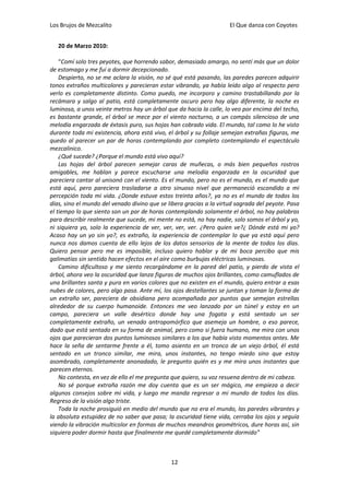 Los Brujos de Mezcalito                                              El Que danza con Coyotes


   20 de Marzo 2010:

    “Comí solo tres peyotes, que horrendo sabor, demasiado amargo, no sentí más que un dolor
de estomago y me fui a dormir decepcionado.
    Despierto, no se me aclara la visión, no sé qué está pasando, las paredes parecen adquirir
tonos extraños multicolores y parecieran estar vibrando, ya había leído algo al respecto pero
verlo es completamente distinto. Como puedo, me incorporo y camino trastabillando por la
recámara y salgo al patio, está completamente oscuro pero hay algo diferente, la noche es
luminosa, a unos veinte metros hay un árbol que da hacia la calle, lo veo por encima del techo,
es bastante grande, el árbol se mece por el viento nocturno, a un compás silencioso de una
melodía engarzada de éxtasis puro, sus hojas han cobrado vida. El mundo, tal como lo he visto
durante toda mi existencia, ahora está vivo, el árbol y su follaje semejan extrañas figuras, me
quedo al parecer un par de horas contemplando por completo contemplando el espectáculo
mezcalinico.
    ¿Qué sucede? ¿Porque el mundo está vivo aquí?
    Las hojas del árbol parecen semejar caras de muñecas, o más bien pequeños rostros
amigables, me hablan y parece escucharse una melodía engarzada en la oscuridad que
pareciera cantar al unisonó con el viento. Es el mundo, pero no es el mundo, es el mundo que
está aquí, pero pareciera trasladarse a otro sinuoso nivel que permaneció escondido a mi
percepción toda mi vida. ¿Donde estuve estos treinta años?, ya no es el mundo de todos los
días, sino el mundo del venado divino que se libera gracias a la virtud sagrada del peyote. Pasa
el tiempo lo que siento son un par de horas contemplando solamente el árbol, no hay palabras
para describir realmente que sucede, mi mente no está, no hay nadie, solo somos el árbol y yo,
ni siquiera yo, solo la experiencia de ver, ver, ver, ver. ¿Pero quien ve?¿ Dónde está mi yo?
Acaso hay un yo sin yo?, es extraño, la experiencia de contemplar lo que ya está aquí pero
nunca nos damos cuenta de ello lejos de los datos sensorios de la mente de todos los días.
Quiero pensar pero me es imposible, incluso quiero hablar y de mi boca percibo que mis
galimatías sin sentido hacen efectos en el aire como burbujas eléctricas luminosas.
    Camino dificultoso y me siento recargándome en la pared del patio, y pierdo de vista el
árbol, ahora veo la oscuridad que lanza figuras de muchos ojos brillantes, como camuflados de
una brillantes santa y pura en varios colores que no existen en el mundo, quiero entrar a esas
nubes de colores, pero algo pasa. Ante mí, los ojos destellantes se juntan y toman la forma de
un extraño ser, pareciera de obsidiana pero acompañado por puntos que semejan estrellas
alrededor de su cuerpo humanoide. Entonces me veo lanzado por un túnel y estoy en un
campo, pareciera un valle desértico donde hay una fogata y está sentado un ser
completamente extraño, un venado antropomórfico que asemeja un hombre, o eso parece,
dado que está sentado en su forma de animal, pero como si fuera humano, me mira con unos
ojos que parecieran dos puntos luminosos similares a los que había visto momentos antes. Me
hace la seña de sentarme frente a él, tomo asiento en un tronco de un viejo árbol, él está
sentado en un tronco similar, me mira, unos instantes, no tengo miedo sino que estoy
asombrado, completamente anonadado, le pregunto quién es y me mira unos instantes que
parecen eternos.
    No contesta, en vez de ello el me pregunta que quiero, su voz resuena dentro de mi cabeza.
    No sé porque extraña razón me doy cuenta que es un ser mágico, me empieza a decir
algunos consejos sobre mi vida, y luego me manda regresar a mi mundo de todos los días.
Regreso de la visión algo triste.
    Toda la noche prosiguió en medio del mundo que no era el mundo, las paredes vibrantes y
la absoluta estupidez de no saber que pasa; la oscuridad tiene vida, cerraba los ojos y seguía
viendo la vibración multicolor en formas de muchos meandros geométricos, dure horas así, sin
siquiera poder dormir hasta que finalmente me quedé completamente dormido”



                                              12
 