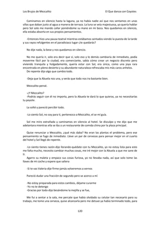 Los Brujos de Mezcalito                                                El Que danza con Coyotes


    Caminamos en silencio hasta la laguna, ya no había nadie así que nos sentamos en unas
sillas que daban justo al agua a manera de terraza. La luna se veía majestuosa, yo quería hablar
pero Sol solo me mando callar poniéndome su mano en mi boca. Nos quedamos en silencio,
ella estaba absorta en sus propios pensamientos.

   -Entonces-hizo una pausa teatral mientras estábamos sentados viendo la puesta de la tarde
y sus rayos refulgentes en el paradisiaco lugar-¿te quedarás?

   No dije nada, la bese y nos quedamos en silencio.

    No me quería ir, solo era decir que sí, solo eso y lo demás cambiaría de inmediato, podía
moverme fácil por la ciudad, era comerciante, sabía cómo crear un negocio discreto pero
viviendo tranquila y holgadamente, quería estar con Sol, era única, como una joya rara
encontrada en pleno desierto y su abundante naturaleza refrescaba mis más caros anhelos.
    De repente dijo algo que cambio todo.

   -Deja que la Abuela nos una, y verás que todo nos ira bastante bien.

   Mezcalito-pensé.

   -¿Y Mezcalito?
   -Podrás seguir con él no importa, pero la Abuela te dará lo que quieras, ya no necesitarías
tu peyote.

   La solté y pareció percibir todo.

   -Lo siento Sol, no soy para ti, pertenezco a Mezcalito, el se mí guía.

   Sol me miro extrañada y caminamos en silencio al hotel. Se disculpo y me dijo que me
adelantara mientras ella se iba a un restaurante de comida china por la plaza principal.

   Quise renunciar a Mezcalito, ¿qué más daba? No eran las plantas el problema, pero ese
pensamiento se fugo de inmediato. Lleve un par de cervezas para pensar mejor en el cuarto
del hotel y Sol llegó de repente.

    -Lo siento tienes razón-dijo llorando-quédate con tu Mezcalito, yo no estoy lista para esto
me falta mucho, necesito cambiar muchas cosas, me iré mejor con la Abuela a que me sane de
ti.
    Agarro su maleta y empaco sus cosas furiosa, yo no llevaba nada, así que solo tome las
llaves de mi coche y espere que saliera

   -Si te vas Valeria-dije firme-jamás volveremos a vernos

   Pareció dudar una fracción de segundo pero se acerco a mí

   -No estoy preparada para estos cambios, déjame curarme
   -Yo no te detengo
   -Gracias por todo-dijo besándome la mejilla y se fue,

   Me fui a sentar a la sala, me percate que había olvidado su celular tan necesario para su
trabajo, me tome una cerveza, quise alcanzarla pero me detuve ya había terminado todo, para


                                               120
 